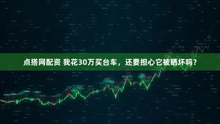 点搭网配资 我花30万买台车，还要担心它被晒坏吗？