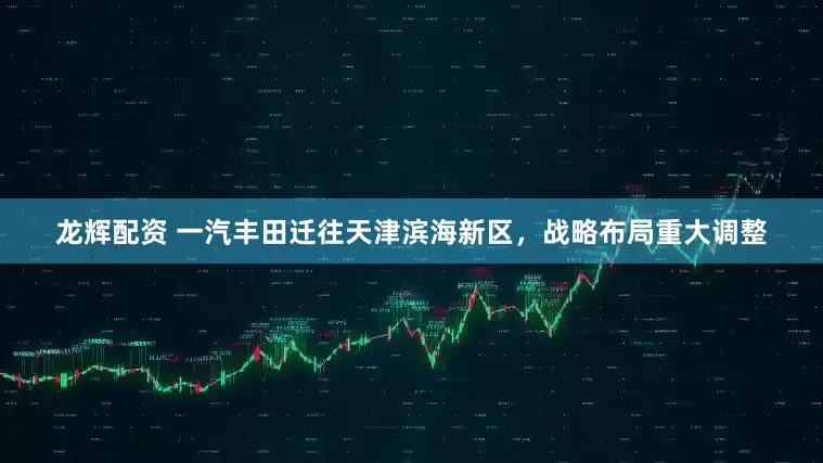 龙辉配资 一汽丰田迁往天津滨海新区，战略布局重大调整