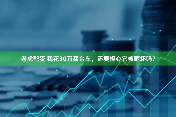 老虎配资 我花30万买台车，还要担心它被晒坏吗？