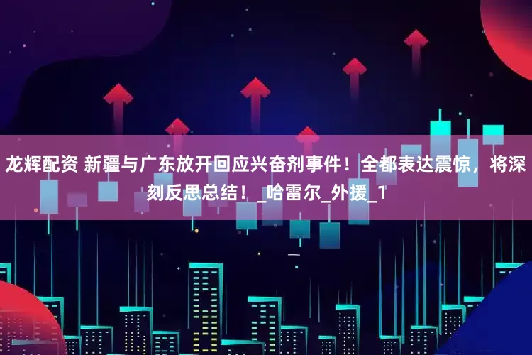 龙辉配资 新疆与广东放开回应兴奋剂事件！全都表达震惊，将深刻反思总结！_哈雷尔_外援_1