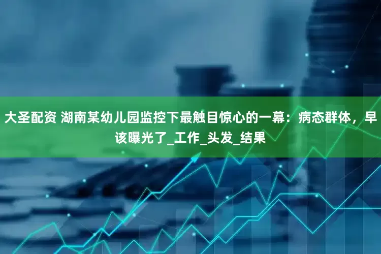 大圣配资 湖南某幼儿园监控下最触目惊心的一幕：病态群体，早该曝光了_工作_头发_结果