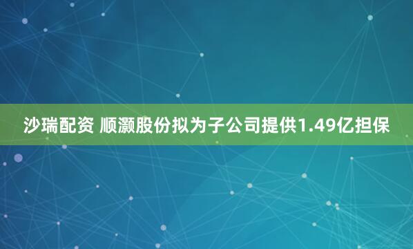 沙瑞配资 顺灏股份拟为子公司提供1.49亿担保