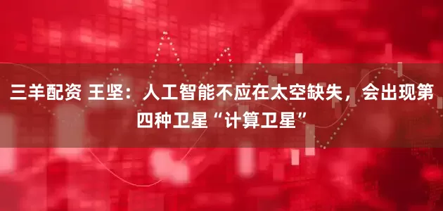 三羊配资 王坚：人工智能不应在太空缺失，会出现第四种卫星“计算卫星”