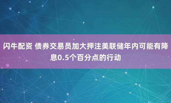 闪牛配资 债券交易员加大押注美联储年内可能有降息0.5个百分点的行动