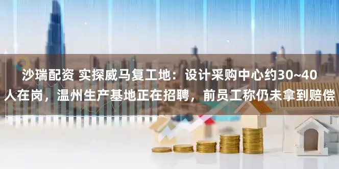 沙瑞配资 实探威马复工地：设计采购中心约30~40人在岗，温州生产基地正在招聘，前员工称仍未拿到赔偿