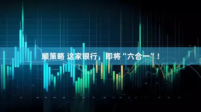 顺策略 这家银行，即将“六合一”！