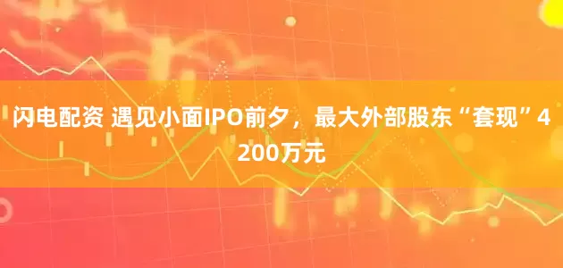 闪电配资 遇见小面IPO前夕，最大外部股东“套现”4200万元