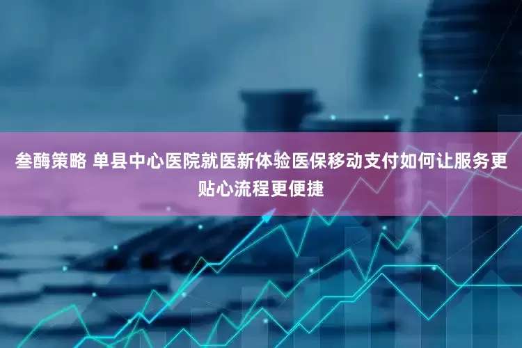 叁酶策略 单县中心医院就医新体验医保移动支付如何让服务更贴心流程更便捷